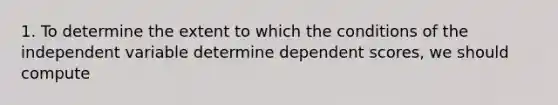 1. To determine the extent to which the conditions of the independent variable determine dependent scores, we should compute