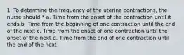 1. To determine the frequency of the uterine contractions, the nurse should * a. Time from the onset of the contraction until it ends b. Time from the beginning of one contraction until the end of the next c. Time from the onset of one contraction until the onset of the next d. Time from the end of one contraction until the end of the next