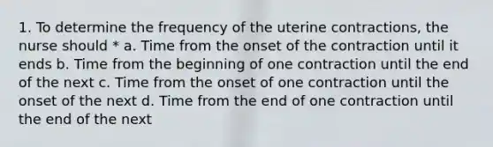 1. To determine the frequency of the uterine contractions, the nurse should * a. Time from the onset of the contraction until it ends b. Time from the beginning of one contraction until the end of the next c. Time from the onset of one contraction until the onset of the next d. Time from the end of one contraction until the end of the next