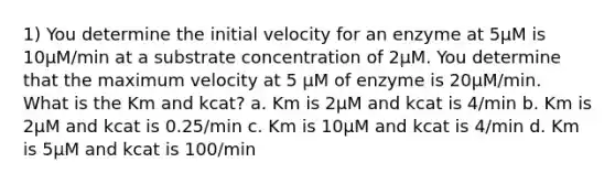 1) You determine the initial velocity for an enzyme at 5µM is 10µM/min at a substrate concentration of 2µM. You determine that the maximum velocity at 5 µM of enzyme is 20µM/min. What is the Km and kcat? a. Km is 2µM and kcat is 4/min b. Km is 2µM and kcat is 0.25/min c. Km is 10µM and kcat is 4/min d. Km is 5µM and kcat is 100/min