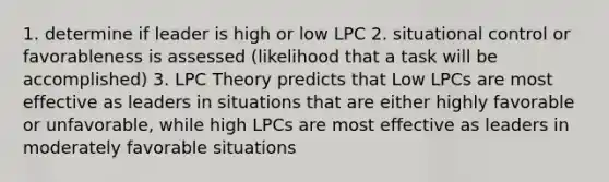 1. determine if leader is high or low LPC 2. situational control or favorableness is assessed (likelihood that a task will be accomplished) 3. LPC Theory predicts that Low LPCs are most effective as leaders in situations that are either highly favorable or unfavorable, while high LPCs are most effective as leaders in moderately favorable situations