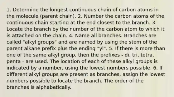 1. Determine the longest continuous chain of carbon atoms in the molecule (parent chain). 2. Number the carbon atoms of the continuous chain starting at the end closest to the branch. 3. Locate the branch by the number of the carbon atom to which it is attached on the chain. 4. Name all branches. Branches are called "alkyl groups" and are named by using the stem of the parent alkane prefix plus the ending "yl". 5. If there is more than one of the same alkyl group, then the prefixes - di, tri, tetra, penta - are used. The location of each of these alkyl groups is indicated by a number, using the lowest numbers possible. 6. If different alkyl groups are present as branches, assign the lowest numbers possible to locate the branch. The order of the branches is alphabetically.