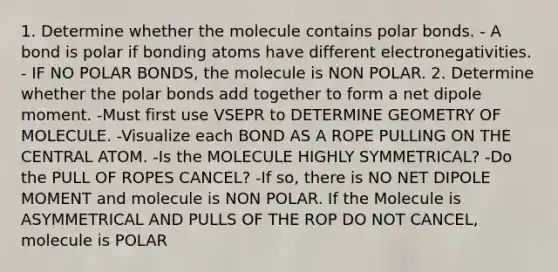 1. Determine whether the molecule contains polar bonds. - A bond is polar if bonding atoms have different electronegativities. - IF NO POLAR BONDS, the molecule is NON POLAR. 2. Determine whether the polar bonds add together to form a net dipole moment. -Must first use VSEPR to DETERMINE GEOMETRY OF MOLECULE. -Visualize each BOND AS A ROPE PULLING ON THE CENTRAL ATOM. -Is the MOLECULE HIGHLY SYMMETRICAL? -Do the PULL OF ROPES CANCEL? -If so, there is NO NET DIPOLE MOMENT and molecule is NON POLAR. If the Molecule is ASYMMETRICAL AND PULLS OF THE ROP DO NOT CANCEL, molecule is POLAR