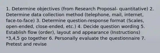 1. Determine objectives (from Research Proposal- quantitative) 2. Determine data collection method (telephone, mail, internet, face-to-face) 3. Determine question-response format (Scales, open-ended, close-ended, etc.) 4. Decide question wording 5. Establish flow (order), layout and appearance (Instructions) *3,4,5 go together 6. Personally evaluate the questionnaire 7. Pretest and revise