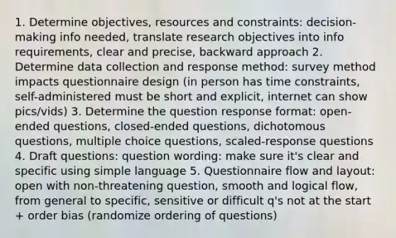 1. Determine objectives, resources and constraints: decision-making info needed, translate research objectives into info requirements, clear and precise, backward approach 2. Determine data collection and response method: survey method impacts questionnaire design (in person has time constraints, self-administered must be short and explicit, internet can show pics/vids) 3. Determine the question response format: open-ended questions, closed-ended questions, dichotomous questions, multiple choice questions, scaled-response questions 4. Draft questions: question wording: make sure it's clear and specific using simple language 5. Questionnaire flow and layout: open with non-threatening question, smooth and logical flow, from general to specific, sensitive or difficult q's not at the start + order bias (randomize ordering of questions)