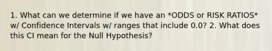 1. What can we determine if we have an *ODDS or RISK RATIOS* w/ Confidence Intervals w/ ranges that include 0.0? 2. What does this CI mean for the Null Hypothesis?