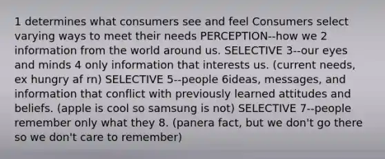 1 determines what consumers see and feel Consumers select varying ways to meet their needs PERCEPTION--how we 2 information from the world around us. SELECTIVE 3--our eyes and minds 4 only information that interests us. (current needs, ex hungry af rn) SELECTIVE 5--people 6ideas, messages, and information that conflict with previously learned attitudes and beliefs. (apple is cool so samsung is not) SELECTIVE 7--people remember only what they 8. (panera fact, but we don't go there so we don't care to remember)