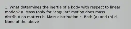 1. What determines the inertia of a body with respect to linear motion? a. Mass (only for "angular" motion does mass distribution matter) b. Mass distribution c. Both (a) and (b) d. None of the above