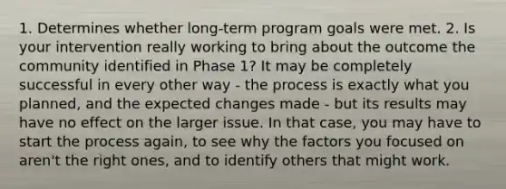 1. Determines whether long-term program goals were met. 2. Is your intervention really working to bring about the outcome the community identified in Phase 1? It may be completely successful in every other way - the process is exactly what you planned, and the expected changes made - but its results may have no effect on the larger issue. In that case, you may have to start the process again, to see why the factors you focused on aren't the right ones, and to identify others that might work.