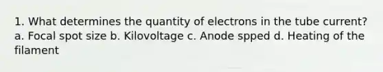 1. What determines the quantity of electrons in the tube current? a. Focal spot size b. Kilovoltage c. Anode spped d. Heating of the filament