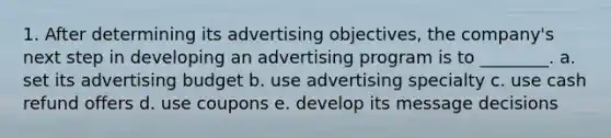 1. After determining its advertising objectives, the company's next step in developing an advertising program is to ________. a. set its advertising budget b. use advertising specialty c. use cash refund offers d. use coupons e. develop its message decisions