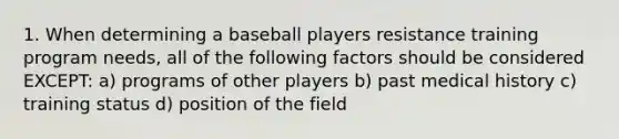 1. When determining a baseball players resistance training program needs, all of the following factors should be considered EXCEPT: a) programs of other players b) past medical history c) training status d) position of the field