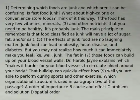 1) Determining which foods are junk and which aren't can be confusing. Is fast food junk? What about high-calorie or convenience-store foods? Think of it this way: If the food has very few vitamins, minerals, (3) and other nutrients that you need to be healthy, it's probably junk. The main principle to remember is that food classified as junk will have a lot of sugar, fat, and/or salt. (5) The effects of junk food are no laughing matter. Junk food can lead to obesity, heart disease, and diabetes. But you may not realize how much it can immediately make you feel like, well, junk. The fat in (7) those foods can build up on your blood vessel walls, Dr. Harold Jayne explains, which "makes it harder for your blood vessels to circulate blood around your body." That buildup can quickly effect how (9) well you are able to perform during sports and other exercise. Which organizational structure is used in paragraph two of the passage? A order of importance B cause and effect C problem and solution D spatial order