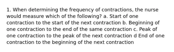 1. When determining the frequency of contractions, the nurse would measure which of the following? a. Start of one contraction to the start of the next contraction b. Beginning of one contraction to the end of the same contraction c. Peak of one contraction to the peak of the next contraction d End of one contraction to the beginning of the next contraction