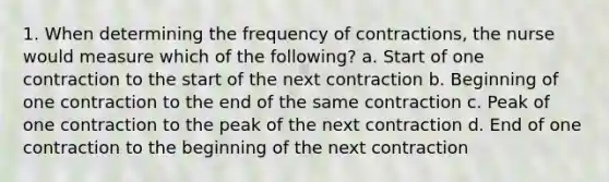 1. When determining the frequency of contractions, the nurse would measure which of the following? a. Start of one contraction to the start of the next contraction b. Beginning of one contraction to the end of the same contraction c. Peak of one contraction to the peak of the next contraction d. End of one contraction to the beginning of the next contraction