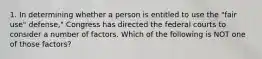 1. In determining whether a person is entitled to use the "fair use" defense," Congress has directed the federal courts to consider a number of factors. Which of the following is NOT one of those factors?