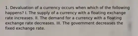 1. Devaluation of a currency occurs when which of the following happens? I. The supply of a currency with a floating exchange rate increases. II. The demand for a currency with a floating exchange rate decreases. III. The government decreases the fixed exchange rate.