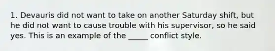 1. Devauris did not want to take on another Saturday shift, but he did not want to cause trouble with his supervisor, so he said yes. This is an example of the _____ conflict style.