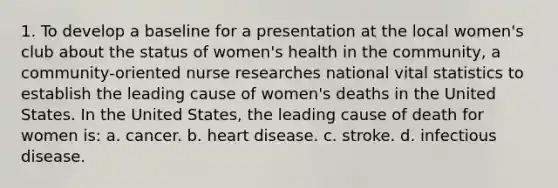 1. To develop a baseline for a presentation at the local women's club about the status of women's health in the community, a community-oriented nurse researches national vital statistics to establish the leading cause of women's deaths in the United States. In the United States, the leading cause of death for women is: a. cancer. b. heart disease. c. stroke. d. infectious disease.