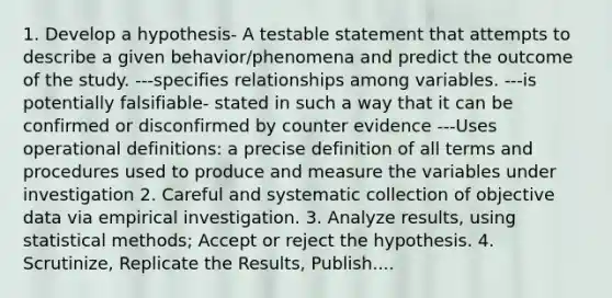 1. Develop a hypothesis- A testable statement that attempts to describe a given behavior/phenomena and predict the outcome of the study. ---specifies relationships among variables. ---is potentially falsifiable- stated in such a way that it can be confirmed or disconfirmed by counter evidence ---Uses operational definitions: a precise definition of all terms and procedures used to produce and measure the variables under investigation 2. Careful and systematic collection of objective data via empirical investigation. 3. Analyze results, using statistical methods; Accept or reject the hypothesis. 4. Scrutinize, Replicate the Results, Publish....