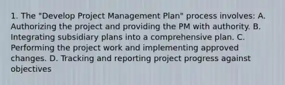 1. The "Develop Project Management Plan" process involves: A. Authorizing the project and providing the PM with authority. B. Integrating subsidiary plans into a comprehensive plan. C. Performing the project work and implementing approved changes. D. Tracking and reporting project progress against objectives