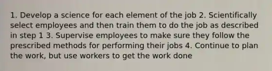 1. Develop a science for each element of the job 2. Scientifically select employees and then train them to do the job as described in step 1 3. Supervise employees to make sure they follow the prescribed methods for performing their jobs 4. Continue to plan the work, but use workers to get the work done