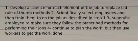 1- develop a science for each element of the job to replace old rule-of-thumb methods 2- Scientifically select employees and then train them to do the job as described in step 1 3- supervise employee to make sure they follow the prescribed methods for performing their jobs 4- continue to plan the work, but then use workers to get the work done