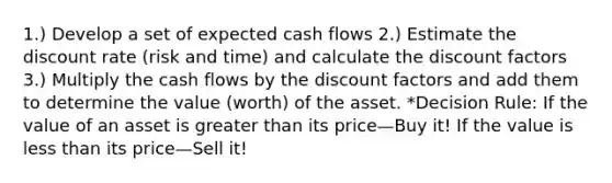 1.) Develop a set of expected cash flows 2.) Estimate the discount rate (risk and time) and calculate the discount factors 3.) Multiply the cash flows by the discount factors and add them to determine the value (worth) of the asset. *Decision Rule: If the value of an asset is greater than its price—Buy it! If the value is less than its price—Sell it!