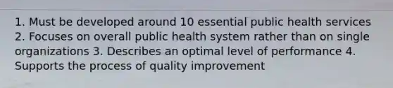 1. Must be developed around 10 essential public health services 2. Focuses on overall public health system rather than on single organizations 3. Describes an optimal level of performance 4. Supports the process of quality improvement