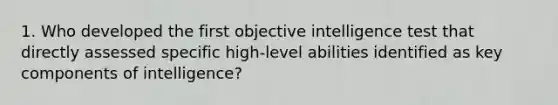 1. Who developed the first objective intelligence test that directly assessed specific high-level abilities identified as key components of intelligence?