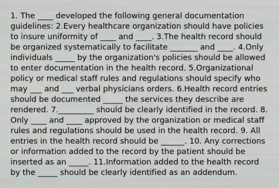 1. The ____ developed the following general documentation guidelines: 2.Every healthcare organization should have policies to insure uniformity of ____ and ____. 3.The health record should be organized systematically to facilitate _______ and ____. 4.Only individuals _____ by the organization's policies should be allowed to enter documentation in the health record. 5.Organizational policy or medical staff rules and regulations should specify who may ___ and ___ verbal physicians orders. 6.Health record entries should be documented _____ the services they describe are rendered. 7._________ should be clearly identified in the record. 8. Only ____ and ____ approved by the organization or medical staff rules and regulations should be used in the health record. 9. All entries in the health record should be ______. 10. Any corrections or information added to the record by the patient should be inserted as an _____. 11.Information added to the health record by the _____ should be clearly identified as an addendum.