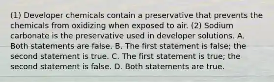 (1) Developer chemicals contain a preservative that prevents the chemicals from oxidizing when exposed to air. (2) Sodium carbonate is the preservative used in developer solutions. A. Both statements are false. B. The first statement is false; the second statement is true. C. The first statement is true; the second statement is false. D. Both statements are true.