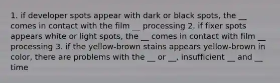 1. if developer spots appear with dark or black spots, the __ comes in contact with the film __ processing 2. if fixer spots appears white or light spots, the __ comes in contact with film __ processing 3. if the yellow-brown stains appears yellow-brown in color, there are problems with the __ or __, insufficient __ and __ time