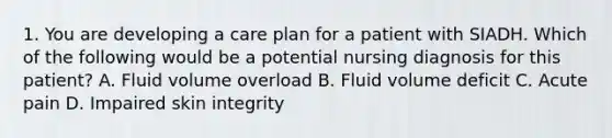 1. You are developing a care plan for a patient with SIADH. Which of the following would be a potential nursing diagnosis for this patient? A. Fluid volume overload B. Fluid volume deficit C. Acute pain D. Impaired skin integrity