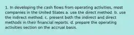 1. In developing the cash flows from operating activities, most companies in the United States a. use the direct method. b. use the indirect method. c. present both the indirect and direct methods in their financial reports. d. prepare the operating activities section on the accrual basis.