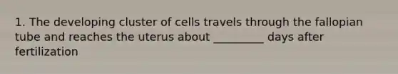 1. The developing cluster of cells travels through the fallopian tube and reaches the uterus about _________ days after fertilization