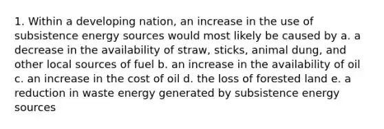 1. Within a developing nation, an increase in the use of subsistence energy sources would most likely be caused by a. a decrease in the availability of straw, sticks, animal dung, and other local sources of fuel b. an increase in the availability of oil c. an increase in the cost of oil d. the loss of forested land e. a reduction in waste energy generated by subsistence energy sources