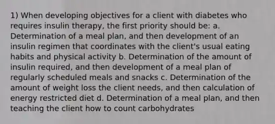 1) When developing objectives for a client with diabetes who requires insulin therapy, the first priority should be: a. Determination of a meal plan, and then development of an insulin regimen that coordinates with the client's usual eating habits and physical activity b. Determination of the amount of insulin required, and then development of a meal plan of regularly scheduled meals and snacks c. Determination of the amount of weight loss the client needs, and then calculation of energy restricted diet d. Determination of a meal plan, and then teaching the client how to count carbohydrates