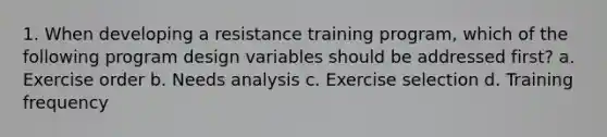 1. When developing a resistance training program, which of the following program design variables should be addressed first? a. Exercise order b. Needs analysis c. Exercise selection d. Training frequency