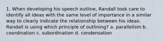 1. When developing his speech outline, Randall took care to identify all ideas with the same level of importance in a similar way to clearly indicate the relationship between his ideas. Randall is using which principle of outlining? a. parallelism b. coordination c. subordination d. condensation