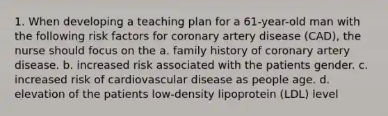 1. When developing a teaching plan for a 61-year-old man with the following risk factors for coronary artery disease (CAD), the nurse should focus on the a. family history of coronary artery disease. b. increased risk associated with the patients gender. c. increased risk of cardiovascular disease as people age. d. elevation of the patients low-density lipoprotein (LDL) level