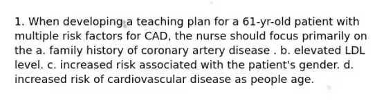 1. When developing a teaching plan for a 61-yr-old patient with multiple risk factors for CAD, the nurse should focus primarily on the a. family history of coronary artery disease . b. elevated LDL level. c. increased risk associated with the patient's gender. d. increased risk of cardiovascular disease as people age.