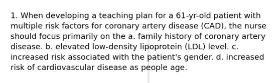 1. When developing a teaching plan for a 61-yr-old patient with multiple risk factors for coronary artery disease (CAD), the nurse should focus primarily on the a. family history of coronary artery disease. b. elevated low-density lipoprotein (LDL) level. c. increased risk associated with the patient's gender. d. increased risk of cardiovascular disease as people age.