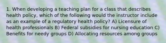 1. When developing a teaching plan for a class that describes health policy, which of the following would the instructor include as an example of a regulatory health policy? A) Licensure of health professionals B) Federal subsidies for nursing education C) Benefits for needy groups D) Allocating resources among groups