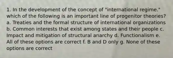 1. In the development of the concept of "international regime." which of the following is an important line of progenitor theories? a. Treaties and the formal structure of international organizations b. Common interests that exist among states and their people c. Impact and mitigation of structural anarchy d. Functionalism e. All of these options are correct f. B and D only g. None of these options are correct