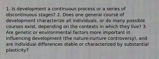 1. Is development a continuous process or a series of discontinuous stages? 2. Does one general course of development characterize all individuals, or do many possible courses exist, depending on the contexts in which they live? 3. Are genetic or environmental factors more important in influencing development (the nature-nurture controversy), and are individual differences stable or characterized by substantial plasticity?