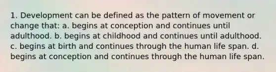 1. Development can be defined as the pattern of movement or change that: a. begins at conception and continues until adulthood. b. begins at childhood and continues until adulthood. c. begins at birth and continues through the human life span. d. begins at conception and continues through the human life span.