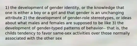 1) the development of gender identity, or the knowledge that one is either a boy or a girl and that gender is an unchanging attribute 2) the development of gender-role stereotypes, or ideas about what males and females are supposed to be like 3) the development of gender-typed patterns of behavior-- that is, the childs tendency to favor same-sex activities over those normally associated with the other sex