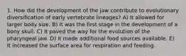 1. How did the development of the jaw contribute to evolutionary diversification of early vertebrate lineages? A) It allowed for larger body size. B) It was the first stage in the development of a bony skull. C) It paved the way for the evolution of the pharyngeal jaw. D) It made additional food sources available. E) It increased the surface area for respiration and feeding.
