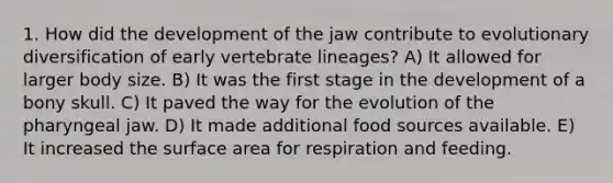 1. How did the development of the jaw contribute to evolutionary diversification of early vertebrate lineages? A) It allowed for larger body size. B) It was the first stage in the development of a bony skull. C) It paved the way for the evolution of the pharyngeal jaw. D) It made additional food sources available. E) It increased the surface area for respiration and feeding.